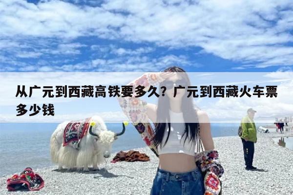 从广元到西藏高铁要多久？广元到西藏火车票多少钱