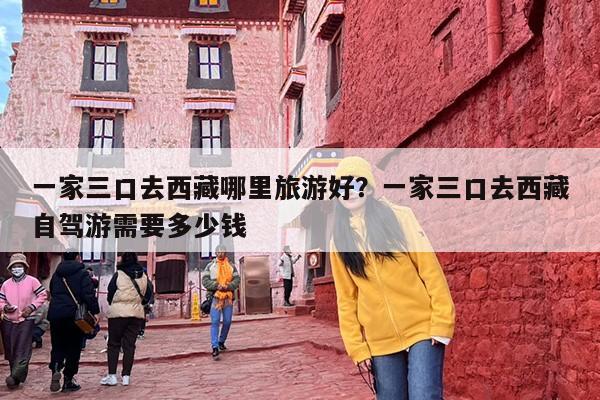 一家三口去西藏哪里旅游好？一家三口去西藏自驾游需要多少钱