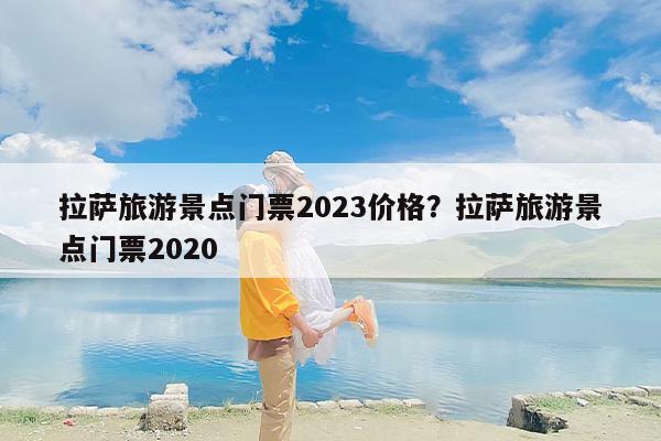 拉萨旅游景点门票2023价格？拉萨旅游景点门票2020