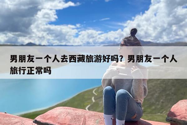 男朋友一个人去西藏旅游好吗？男朋友一个人旅行正常吗