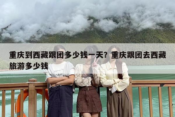 重庆到西藏跟团多少钱一天？重庆跟团去西藏旅游多少钱