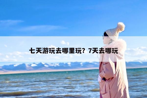 七天游玩去哪里玩？7天去哪玩