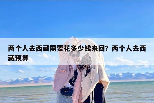 两个人去西藏需要花多少钱来回？两个人去西藏预算