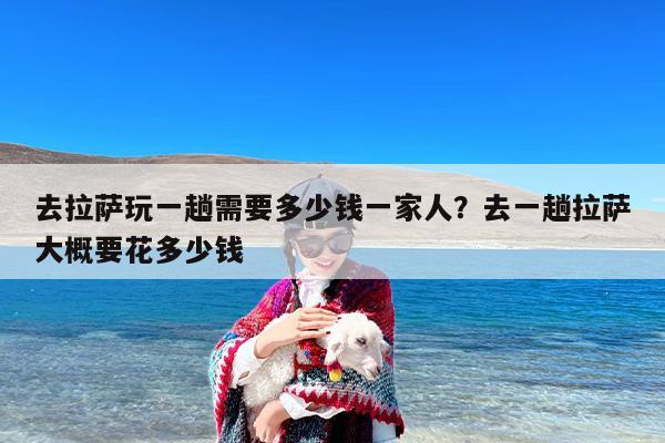 去拉萨玩一趟需要多少钱一家人？去一趟拉萨大概要花多少钱