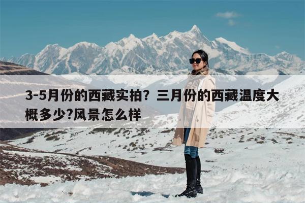 3-5月份的西藏实拍？三月份的西藏温度大概多少?风景怎么样