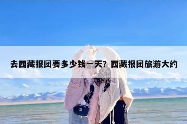 去西藏报团要多少钱一天？西藏报团旅游大约