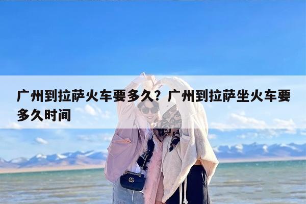 广州到拉萨火车要多久？广州到拉萨坐火车要多久时间