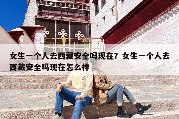 女生一个人去西藏安全吗现在？女生一个人去西藏安全吗现在怎么样