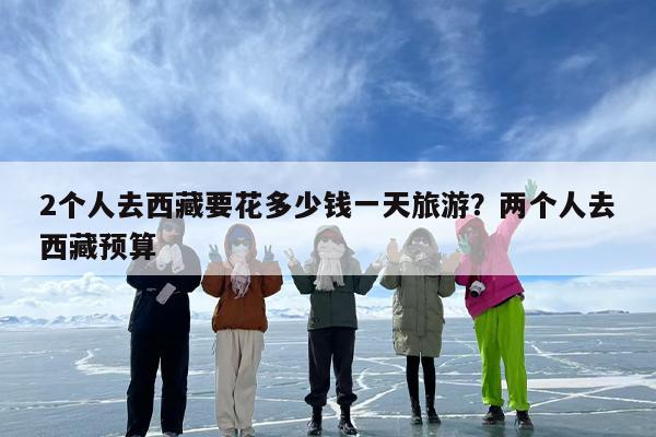 2个人去西藏要花多少钱一天旅游？两个人去西藏预算