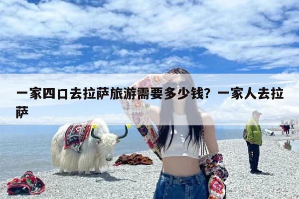 一家四口去拉萨旅游需要多少钱？一家人去拉萨