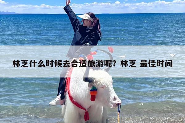 林芝什么时候去合适旅游呢？林芝 最佳时间