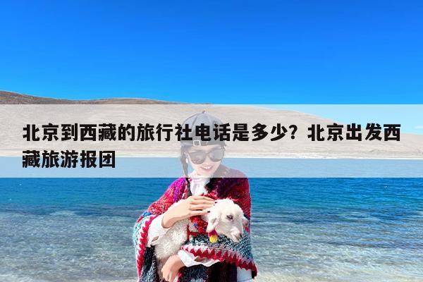 北京到西藏的旅行社电话是多少？北京出发西藏旅游报团
