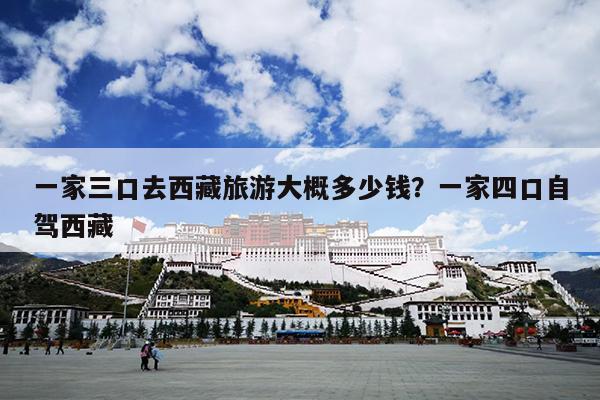 一家三口去西藏旅游大概多少钱？一家四口自驾西藏