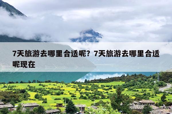 7天旅游去哪里合适呢？7天旅游去哪里合适呢现在