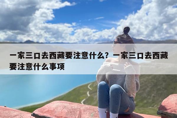 一家三口去西藏要注意什么？一家三口去西藏要注意什么事项