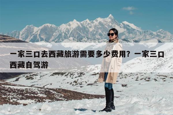 一家三口去西藏旅游需要多少费用？一家三口西藏自驾游