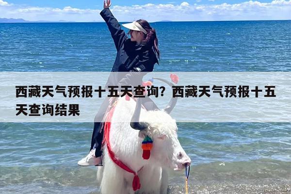 西藏天气预报十五天查询？西藏天气预报十五天查询结果