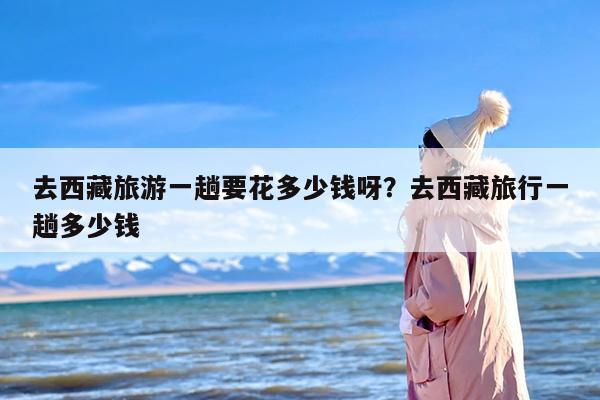 去西藏旅游一趟要花多少钱呀？去西藏旅行一趟多少钱