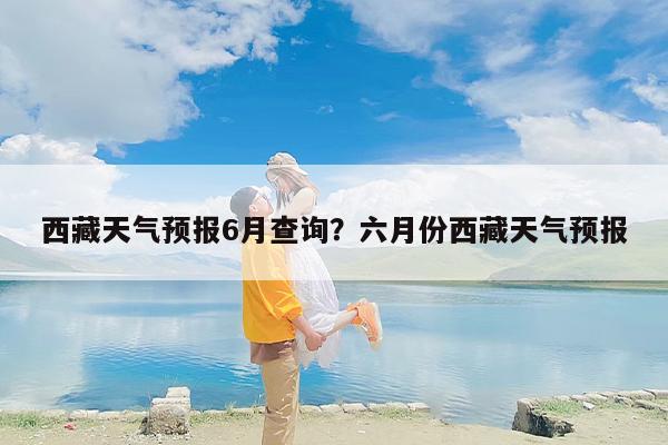 西藏天气预报6月查询？六月份西藏天气预报