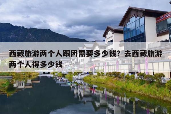 西藏旅游两个人跟团需要多少钱？去西藏旅游两个人得多少钱