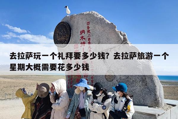 去拉萨玩一个礼拜要多少钱？去拉萨旅游一个星期大概需要花多少钱