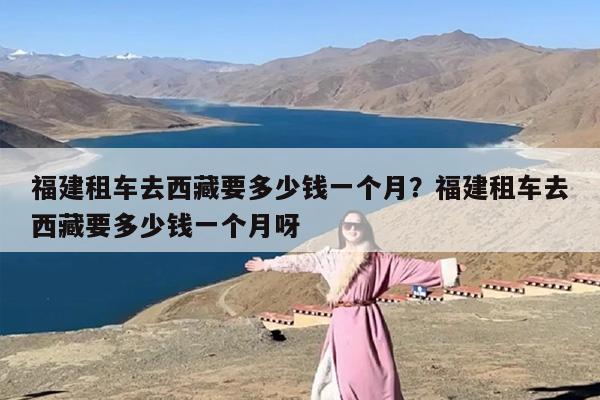 福建租车去西藏要多少钱一个月？福建租车去西藏要多少钱一个月呀