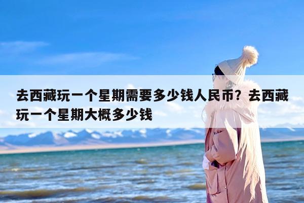 去西藏玩一个星期需要多少钱人民币？去西藏玩一个星期大概多少钱