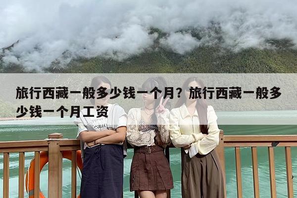 旅行西藏一般多少钱一个月？旅行西藏一般多少钱一个月工资