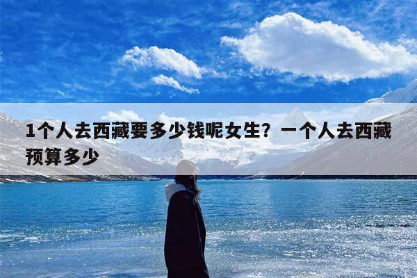 1个人去西藏要多少钱呢女生？一个人去西藏预算多少