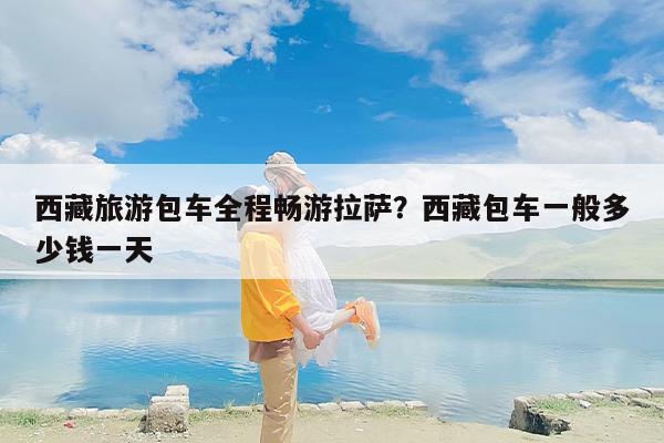 西藏旅游包车全程畅游拉萨？西藏包车一般多少钱一天