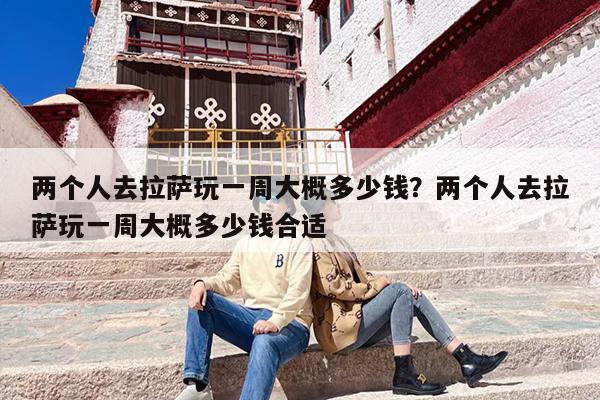 两个人去拉萨玩一周大概多少钱？两个人去拉萨玩一周大概多少钱合适
