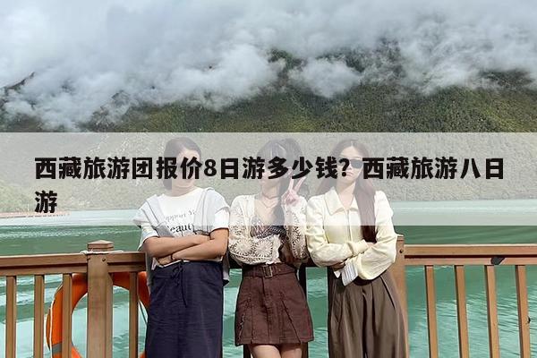 西藏旅游团报价8日游多少钱？西藏旅游八日游