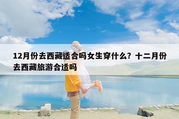 12月份去西藏适合吗女生穿什么？十二月份去西藏旅游合适吗