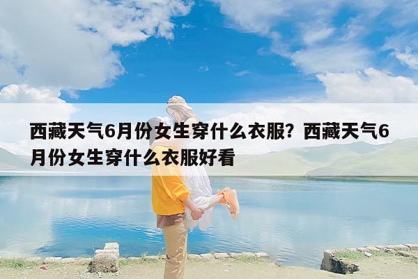 西藏天气6月份女生穿什么衣服？西藏天气6月份女生穿什么衣服好看