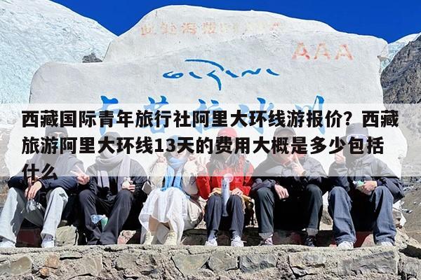 西藏国际青年旅行社阿里大环线游报价？西藏旅游阿里大环线13天的费用大概是多少包括什么