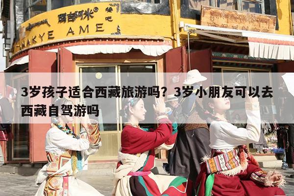 3岁孩子适合西藏旅游吗？3岁小朋友可以去西藏自驾游吗