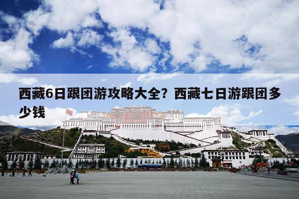 西藏6日跟团游攻略大全？西藏七日游跟团多少钱