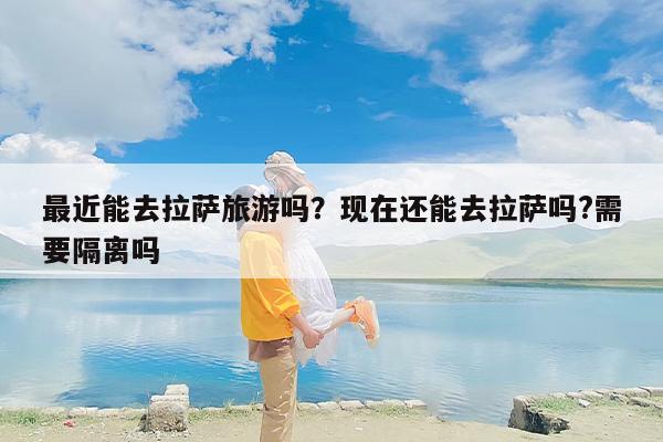 最近能去拉萨旅游吗？现在还能去拉萨吗?需要隔离吗