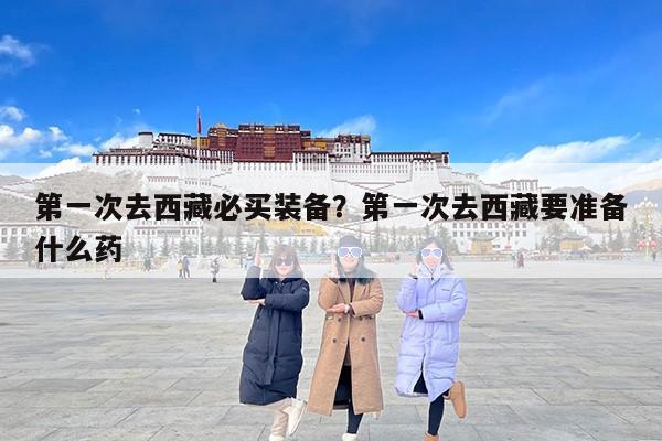 第一次去西藏必买装备？第一次去西藏要准备什么药