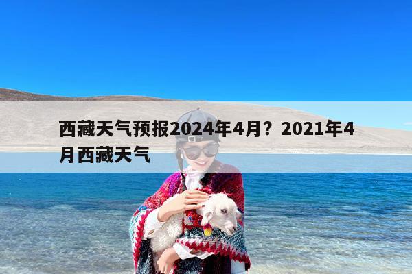西藏天气预报2024年4月？2021年4月西藏天气