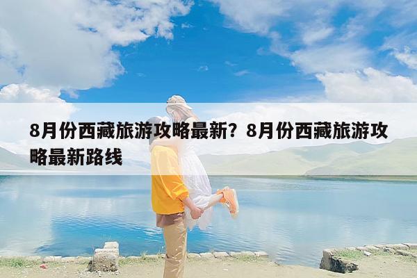 8月份西藏旅游攻略最新？8月份西藏旅游攻略最新路线