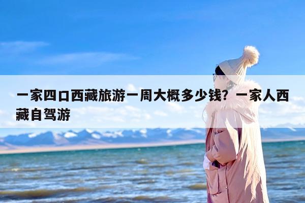 一家四口西藏旅游一周大概多少钱？一家人西藏自驾游