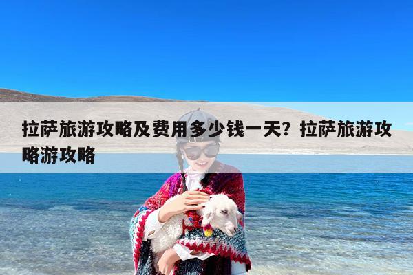 拉萨旅游攻略及费用多少钱一天？拉萨旅游攻略游攻略