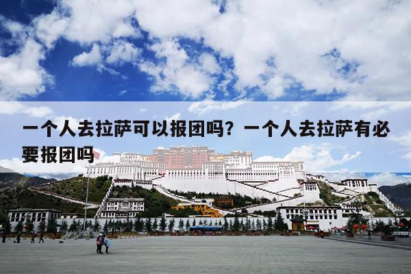 一个人去拉萨可以报团吗？一个人去拉萨有必要报团吗