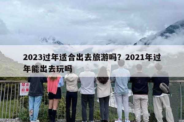 2023过年适合出去旅游吗？2021年过年能出去玩吗