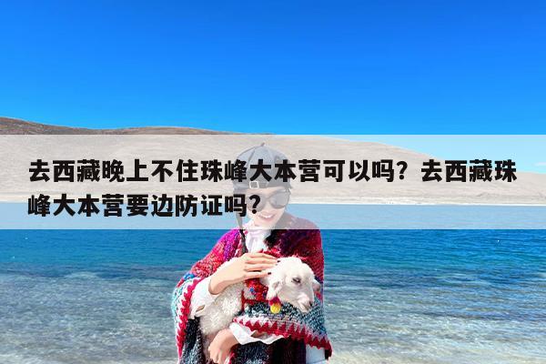 去西藏晚上不住珠峰大本营可以吗？去西藏珠峰大本营要边防证吗?