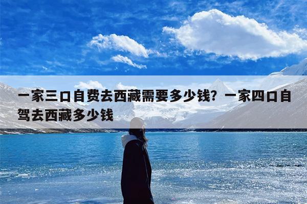 一家三口自费去西藏需要多少钱？一家四口自驾去西藏多少钱