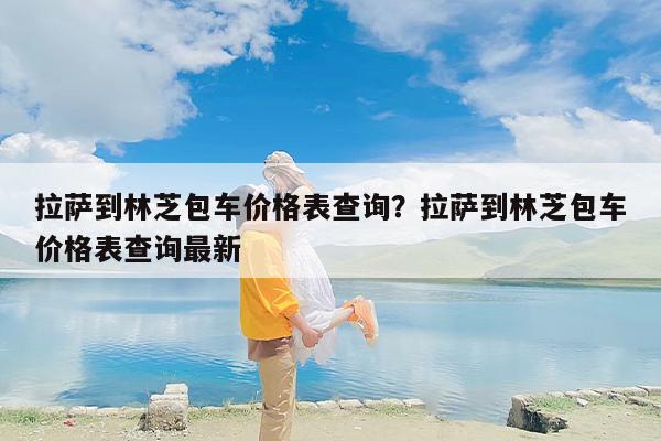 拉萨到林芝包车价格表查询？拉萨到林芝包车价格表查询最新