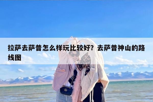 拉萨去萨普怎么样玩比较好？去萨普神山的路线图