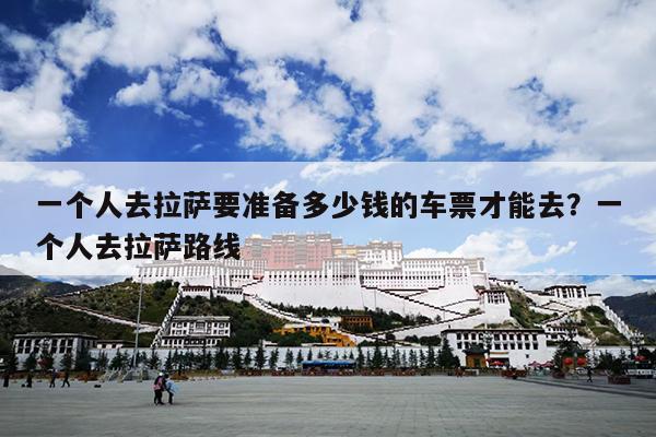一个人去拉萨要准备多少钱的车票才能去？一个人去拉萨路线